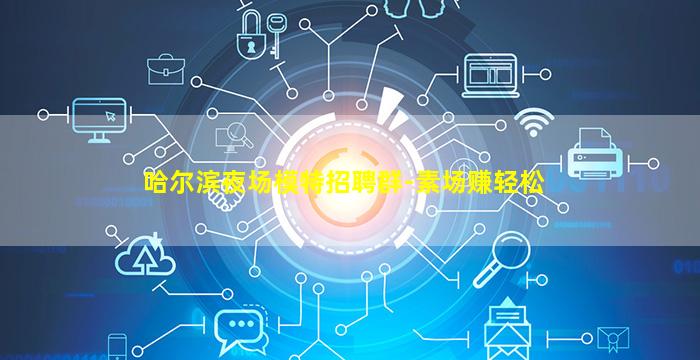 哈尔滨夜场模特招聘群-素场赚轻松